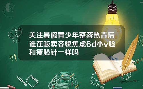 关注暑假青少年整容热背后谁在贩卖容貌焦虑6d小v脸和瘦脸针一样吗