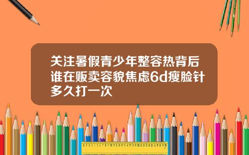 关注暑假青少年整容热背后谁在贩卖容貌焦虑6d瘦脸针多久打一次