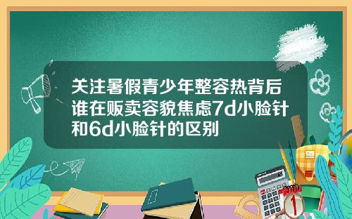 关注暑假青少年整容热背后谁在贩卖容貌焦虑7d小脸针和6d小脸针的区别