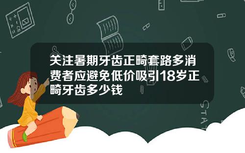 关注暑期牙齿正畸套路多消费者应避免低价吸引18岁正畸牙齿多少钱