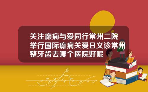 关注癫痫与爱同行常州二院举行国际癫痫关爱日义诊常州整牙齿去哪个医院好呢