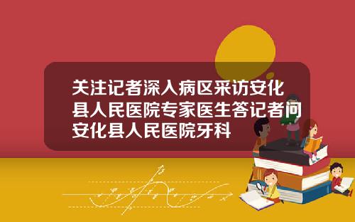 关注记者深入病区采访安化县人民医院专家医生答记者问安化县人民医院牙科