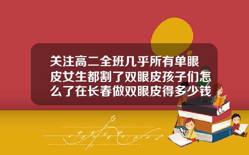 关注高二全班几乎所有单眼皮女生都割了双眼皮孩子们怎么了在长春做双眼皮得多少钱啊