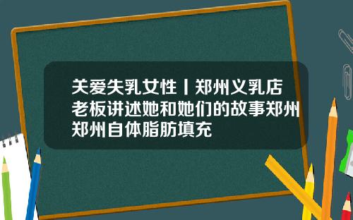 关爱失乳女性丨郑州义乳店老板讲述她和她们的故事郑州郑州自体脂肪填充