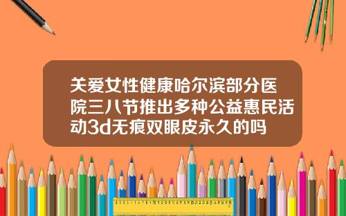 关爱女性健康哈尔滨部分医院三八节推出多种公益惠民活动3d无痕双眼皮永久的吗