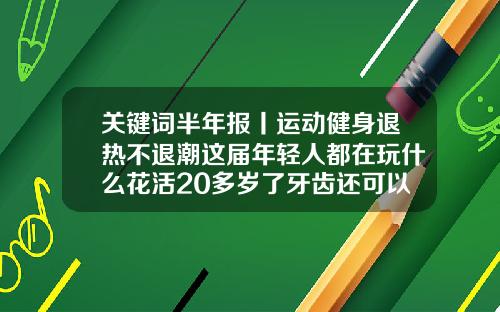 关键词半年报丨运动健身退热不退潮这届年轻人都在玩什么花活20多岁了牙齿还可以矫正吗