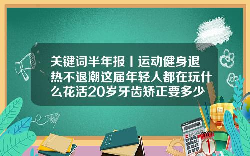 关键词半年报丨运动健身退热不退潮这届年轻人都在玩什么花活20岁牙齿矫正要多少钱