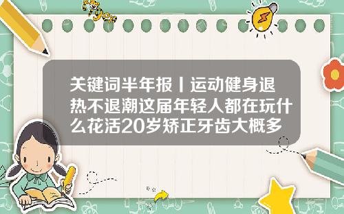 关键词半年报丨运动健身退热不退潮这届年轻人都在玩什么花活20岁矫正牙齿大概多少钱