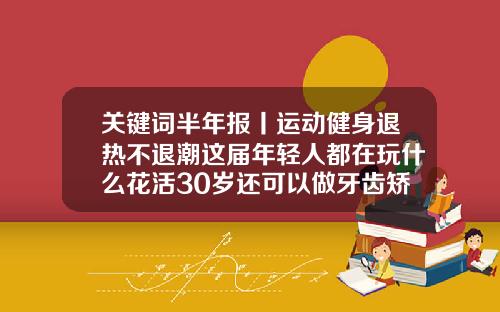 关键词半年报丨运动健身退热不退潮这届年轻人都在玩什么花活30岁还可以做牙齿矫正吗