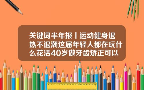 关键词半年报丨运动健身退热不退潮这届年轻人都在玩什么花活40岁做牙齿矫正可以吗多少钱