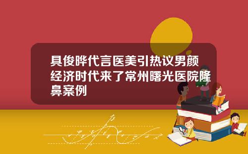 具俊晔代言医美引热议男颜经济时代来了常州曙光医院隆鼻案例