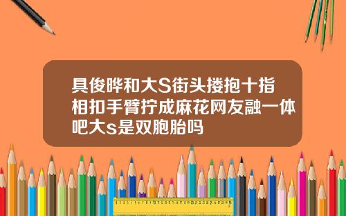 具俊晔和大S街头搂抱十指相扣手臂拧成麻花网友融一体吧大s是双胞胎吗