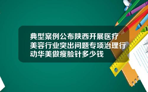 典型案例公布陕西开展医疗美容行业突出问题专项治理行动华美做瘦脸针多少钱