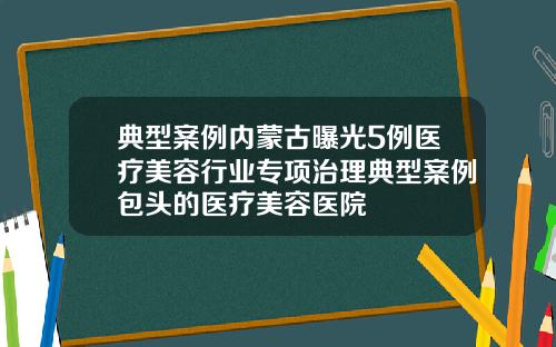 典型案例内蒙古曝光5例医疗美容行业专项治理典型案例包头的医疗美容医院