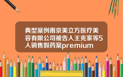 典型案例南京美立方医疗美容有限公司被告人王克家等5人销售假药案premium2玻尿酸是什么牌子