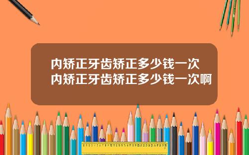 内矫正牙齿矫正多少钱一次内矫正牙齿矫正多少钱一次啊