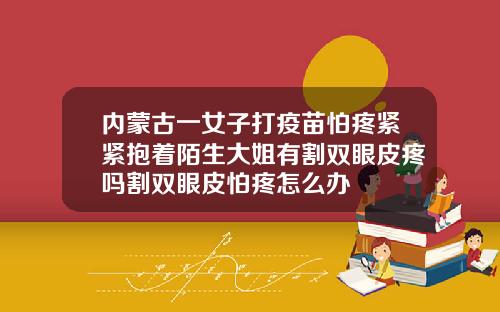 内蒙古一女子打疫苗怕疼紧紧抱着陌生大姐有割双眼皮疼吗割双眼皮怕疼怎么办