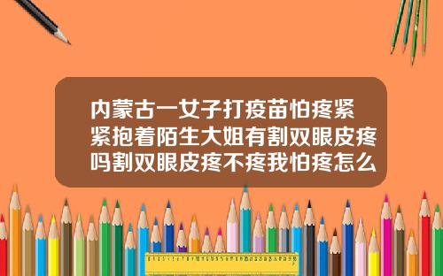 内蒙古一女子打疫苗怕疼紧紧抱着陌生大姐有割双眼皮疼吗割双眼皮疼不疼我怕疼怎么回事