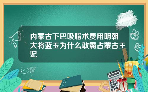 内蒙古下巴吸脂术费用明朝大将蓝玉为什么敢霸占蒙古王妃