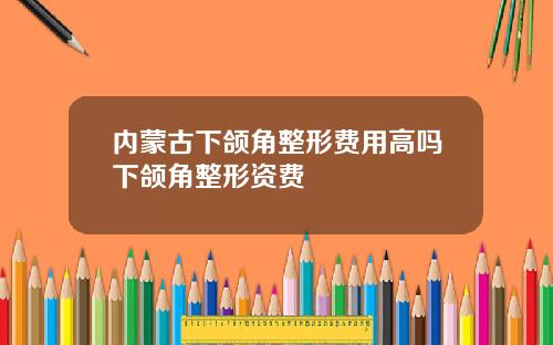 内蒙古下颌角整形费用高吗下颌角整形资费