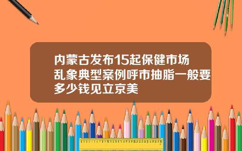 内蒙古发布15起保健市场乱象典型案例呼市抽脂一般要多少钱见立京美