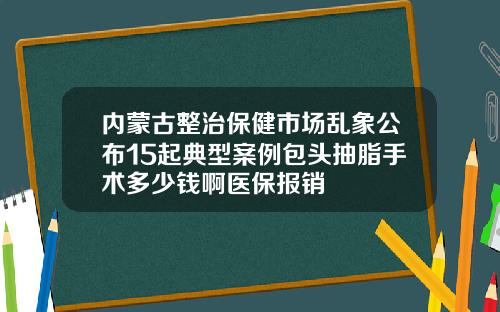 内蒙古整治保健市场乱象公布15起典型案例包头抽脂手术多少钱啊医保报销