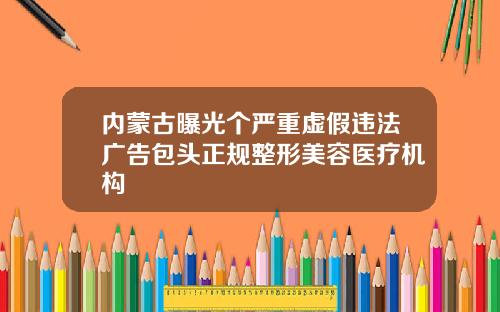 内蒙古曝光个严重虚假违法广告包头正规整形美容医疗机构