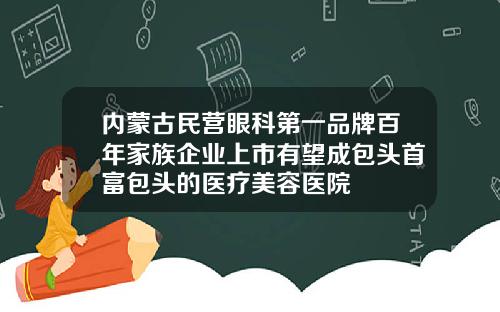 内蒙古民营眼科第一品牌百年家族企业上市有望成包头首富包头的医疗美容医院