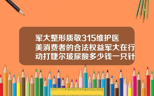 军大整形质敬315维护医美消费者的合法权益军大在行动打婕尔玻尿酸多少钱一只针