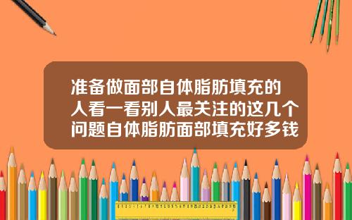 准备做面部自体脂肪填充的人看一看别人最关注的这几个问题自体脂肪面部填充好多钱