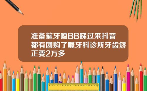 准备箍牙噶BB睇过来抖音都有团购了喔牙科诊所牙齿矫正要2万多