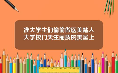 准大学生们偷偷做医美踏入大学校门天生丽质的美呈上
