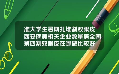 准大学生暑期扎堆割双眼皮西安医美相关企业数量居全国第四割双眼皮在哪做比较好