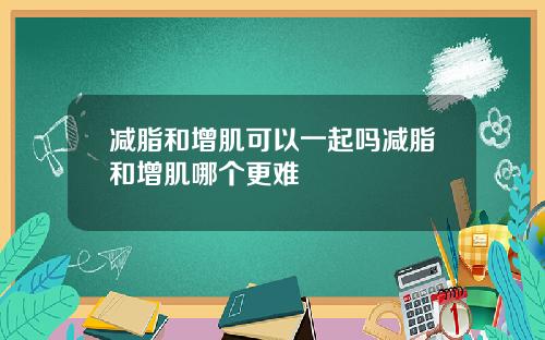 减脂和增肌可以一起吗减脂和增肌哪个更难
