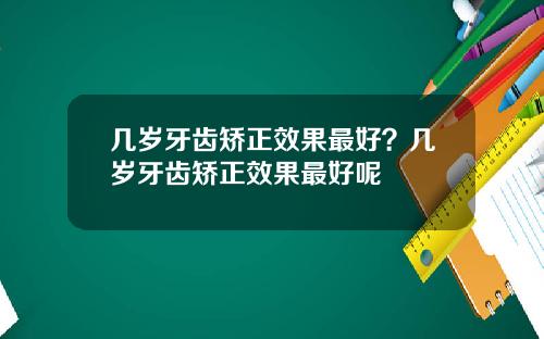 几岁牙齿矫正效果最好？几岁牙齿矫正效果最好呢