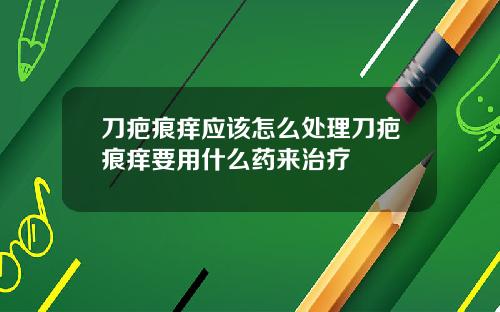 刀疤痕痒应该怎么处理刀疤痕痒要用什么药来治疗