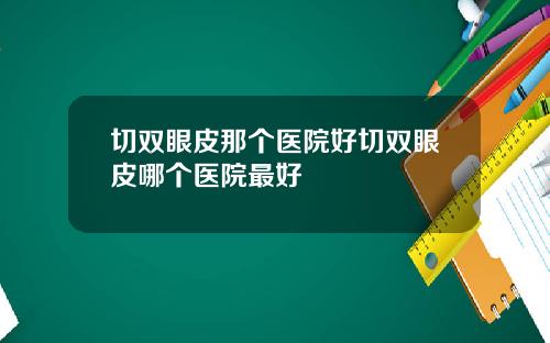 切双眼皮那个医院好切双眼皮哪个医院最好