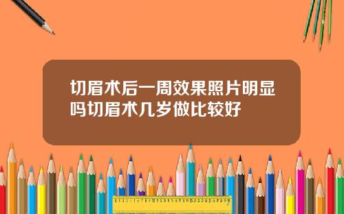 切眉术后一周效果照片明显吗切眉术几岁做比较好