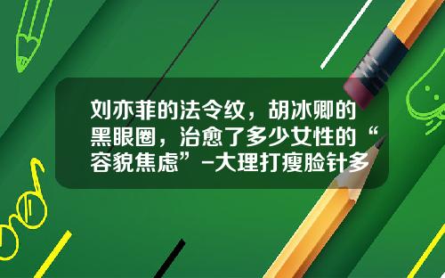 刘亦菲的法令纹，胡冰卿的黑眼圈，治愈了多少女性的“容貌焦虑”-大理打瘦脸针多少钱一次