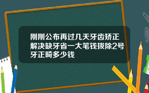 刚刚公布再过几天牙齿矫正解决缺牙省一大笔钱拔除2号牙正畸多少钱