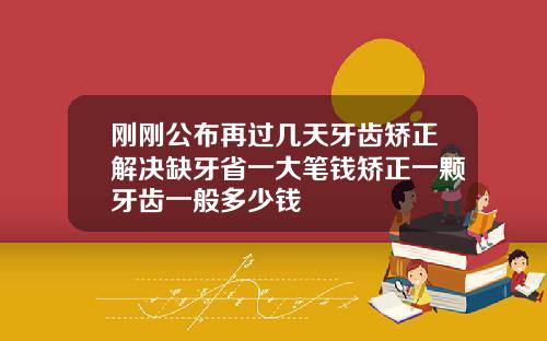 刚刚公布再过几天牙齿矫正解决缺牙省一大笔钱矫正一颗牙齿一般多少钱