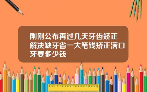 刚刚公布再过几天牙齿矫正解决缺牙省一大笔钱矫正满口牙要多少钱