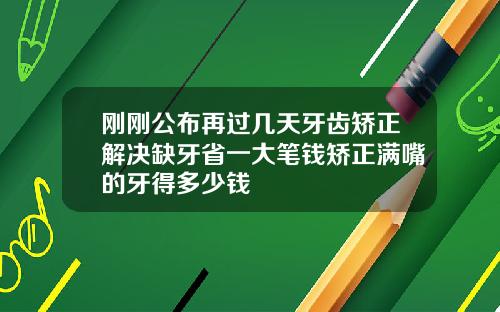 刚刚公布再过几天牙齿矫正解决缺牙省一大笔钱矫正满嘴的牙得多少钱