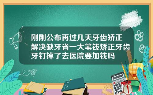 刚刚公布再过几天牙齿矫正解决缺牙省一大笔钱矫正牙齿牙钉掉了去医院要加钱吗