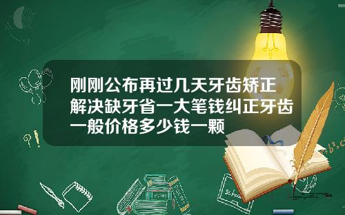刚刚公布再过几天牙齿矫正解决缺牙省一大笔钱纠正牙齿一般价格多少钱一颗
