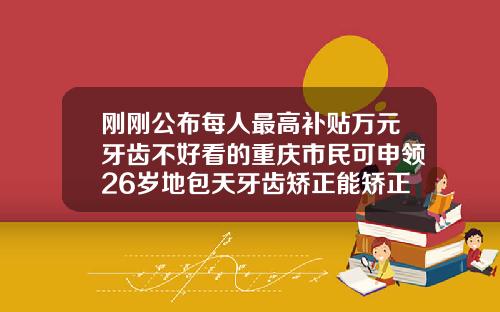 刚刚公布每人最高补贴万元牙齿不好看的重庆市民可申领26岁地包天牙齿矫正能矫正吗