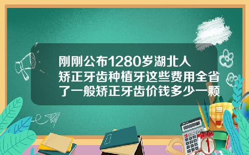 刚刚公布1280岁湖北人矫正牙齿种植牙这些费用全省了一般矫正牙齿价钱多少一颗
