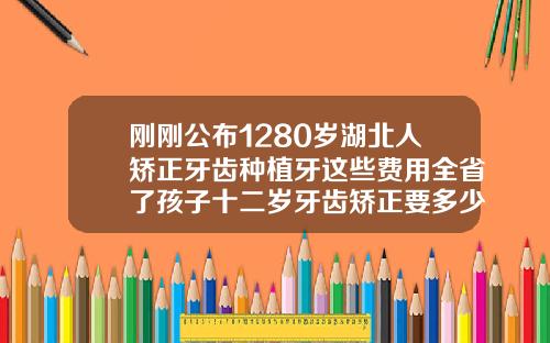 刚刚公布1280岁湖北人矫正牙齿种植牙这些费用全省了孩子十二岁牙齿矫正要多少钱