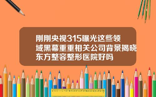 刚刚央视315曝光这些领域黑幕重重相关公司背景揭晓东方整容整形医院好吗