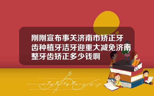 刚刚宣布事关济南市矫正牙齿种植牙洁牙迎重大减免济南整牙齿矫正多少钱啊